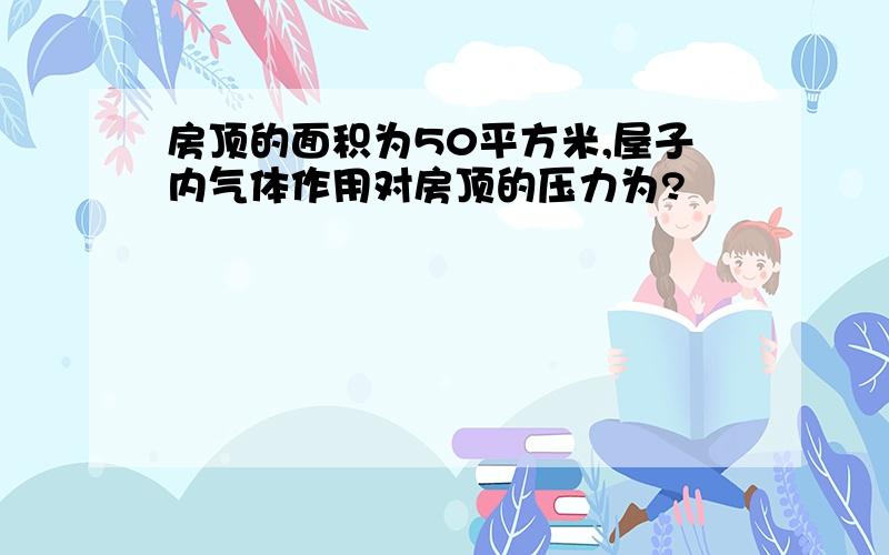 房顶的面积为50平方米,屋子内气体作用对房顶的压力为?