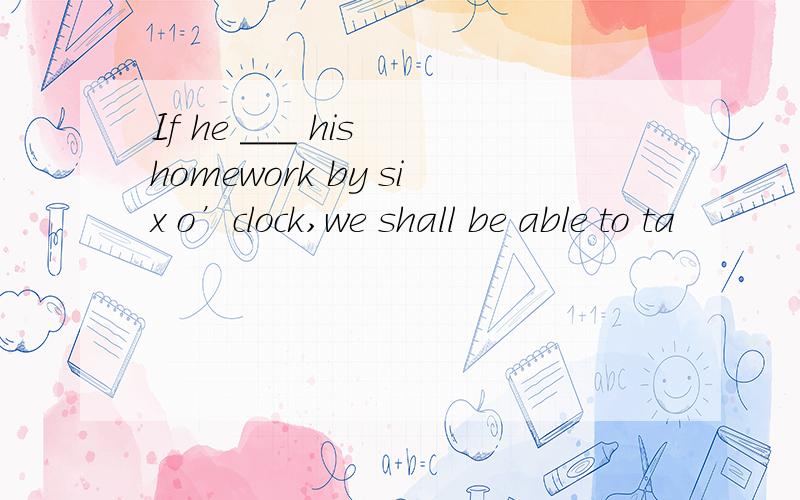 If he ___ his homework by six o’clock,we shall be able to ta