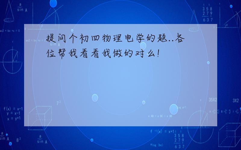 提问个初四物理电学的题..各位帮我看看我做的对么!