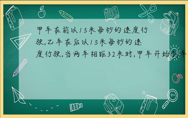 甲车在前以15米每秒的速度行驶,乙车在后以15米每秒的速度行驶,当两车相距32米时,甲车开始刹车,..