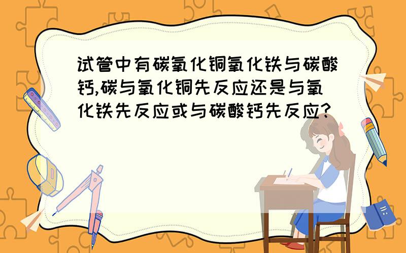 试管中有碳氧化铜氧化铁与碳酸钙,碳与氧化铜先反应还是与氧化铁先反应或与碳酸钙先反应?