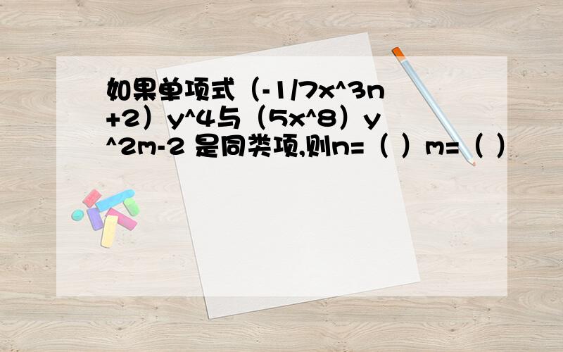 如果单项式（-1/7x^3n+2）y^4与（5x^8）y^2m-2 是同类项,则n=（ ）m=（ ）