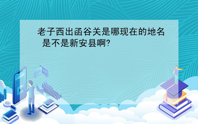 老子西出函谷关是哪现在的地名 是不是新安县啊?