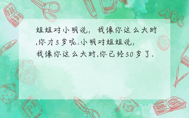 姐姐对小明说：我像你这么大时,你才5岁呢.小明对姐姐说：我像你这么大时,你已经50岁了.