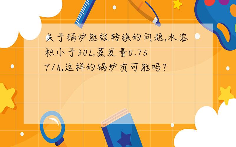 关于锅炉能效转换的问题,水容积小于30L,蒸发量0.75T/h,这样的锅炉有可能吗?