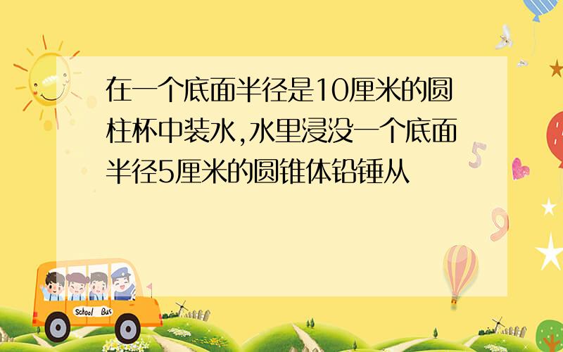 在一个底面半径是10厘米的圆柱杯中装水,水里浸没一个底面半径5厘米的圆锥体铅锤从