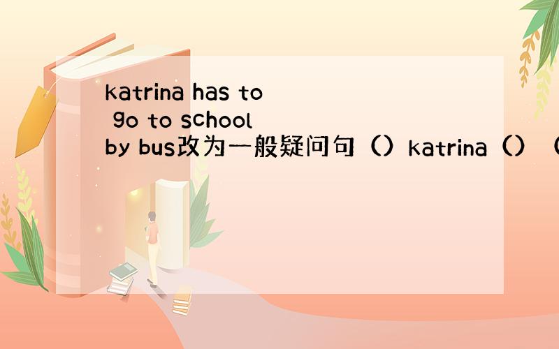 katrina has to go to school by bus改为一般疑问句（）katrina（）（）go to