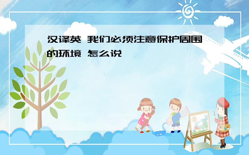 汉译英 我们必须注意保护周围的环境 怎么说