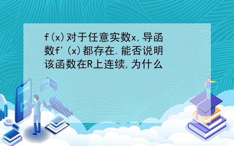 f(x)对于任意实数x,导函数f'(x)都存在.能否说明该函数在R上连续,为什么