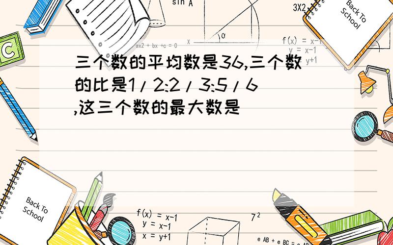 三个数的平均数是36,三个数的比是1/2:2/3:5/6,这三个数的最大数是