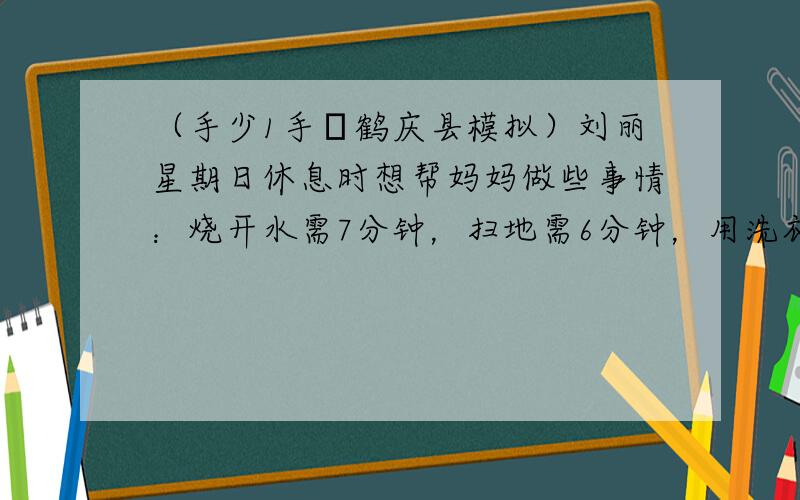 （手少1手•鹤庆县模拟）刘丽星期日休息时想帮妈妈做些事情：烧开水需7分钟，扫地需6分钟，用洗衣机洗衣服需手7分钟，打酱油