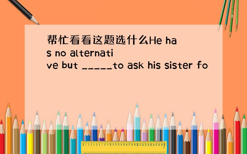 帮忙看看这题选什么He has no alternative but _____to ask his sister fo