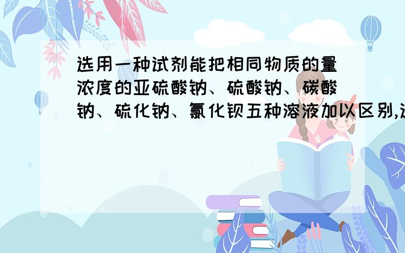 选用一种试剂能把相同物质的量浓度的亚硫酸钠、硫酸钠、碳酸钠、硫化钠、氯化钡五种溶液加以区别,这种试剂是 我想问的是题目强