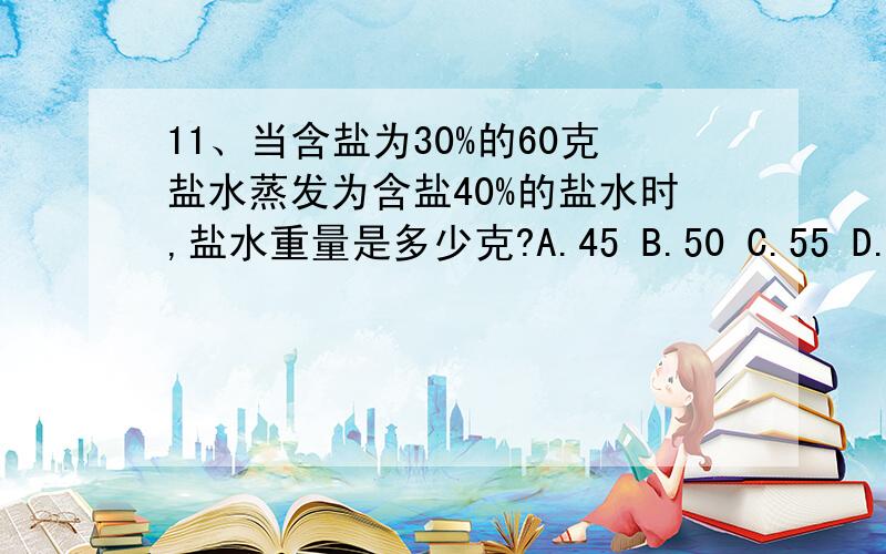 11、当含盐为30%的60克盐水蒸发为含盐40%的盐水时,盐水重量是多少克?A.45 B.50 C.55 D.60