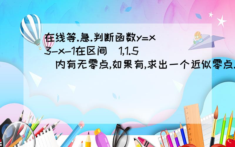 在线等.急.判断函数y=x^3-x-1在区间[1,1.5]内有无零点,如果有,求出一个近似零点.（精确度0.1）