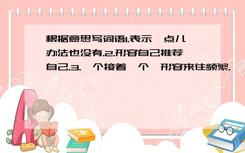 根据意思写词语1.表示一点儿办法也没有.2.形容自己推荐自己.3.一个接着一个,形容来往频繁.