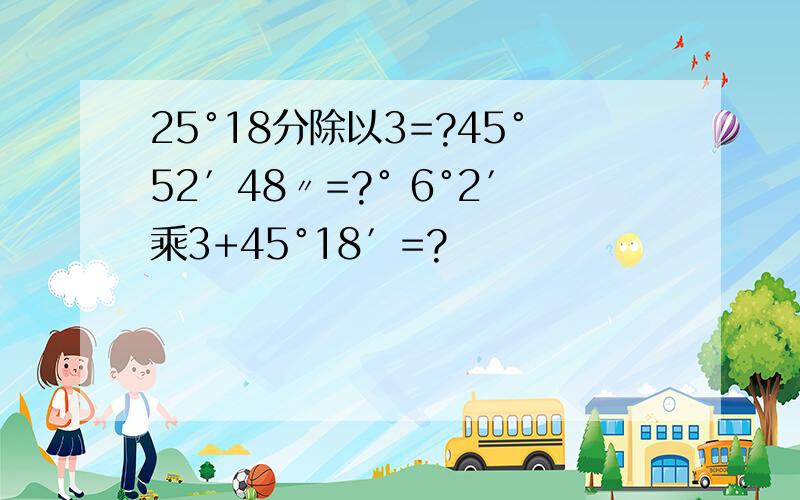 25°18分除以3=?45°52′48〃=?° 6°2′乘3+45°18′=?