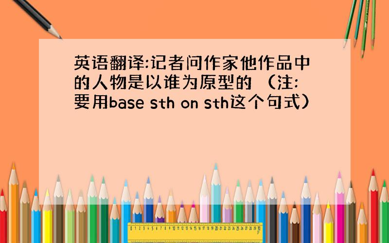 英语翻译:记者问作家他作品中的人物是以谁为原型的 （注:要用base sth on sth这个句式）