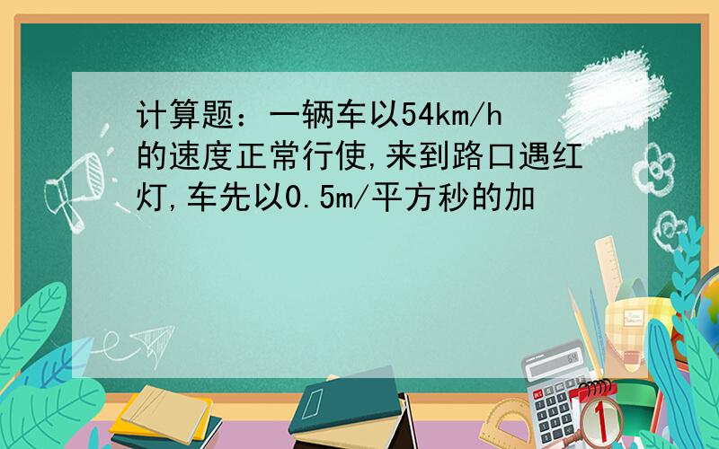 计算题：一辆车以54km/h的速度正常行使,来到路口遇红灯,车先以0.5m/平方秒的加