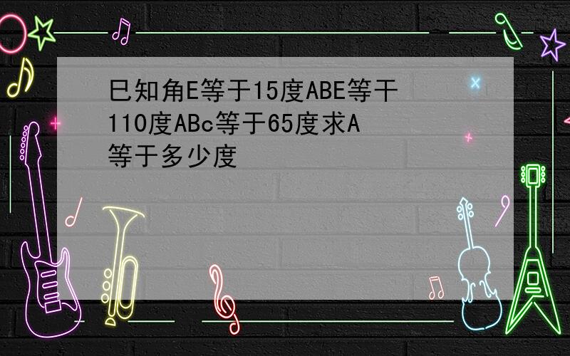 巳知角E等于15度ABE等干110度ABc等于65度求A等于多少度