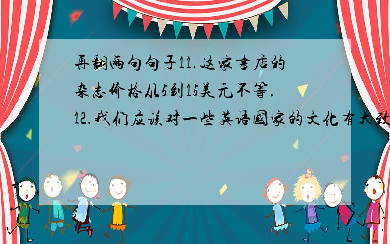 再翻两句句子11.这家书店的杂志价格从5到15美元不等.12.我们应该对一些英语国家的文化有大致的了解.13.你认为花那