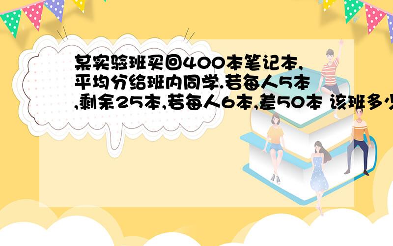 某实验班买回400本笔记本,平均分给班内同学.若每人5本,剩余25本,若每人6本,差50本 该班多少名同学?