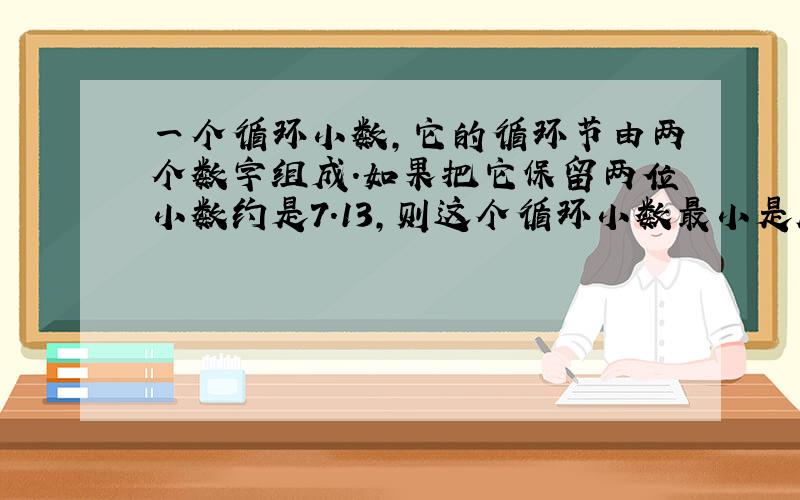 一个循环小数,它的循环节由两个数字组成.如果把它保留两位小数约是7.13,则这个循环小数最小是几,最大是几?