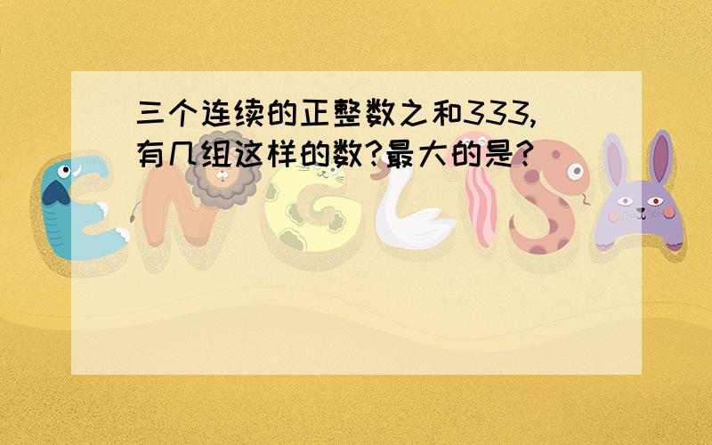 三个连续的正整数之和333,有几组这样的数?最大的是?