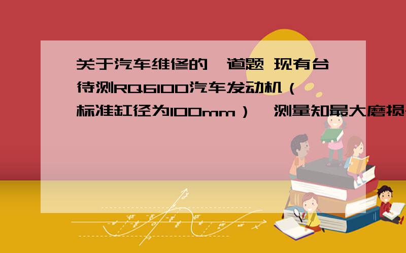 关于汽车维修的一道题 现有台待测RQ6100汽车发动机（标准缸径为100mm）,测量知最大磨损气缸的最大磨损直径为100