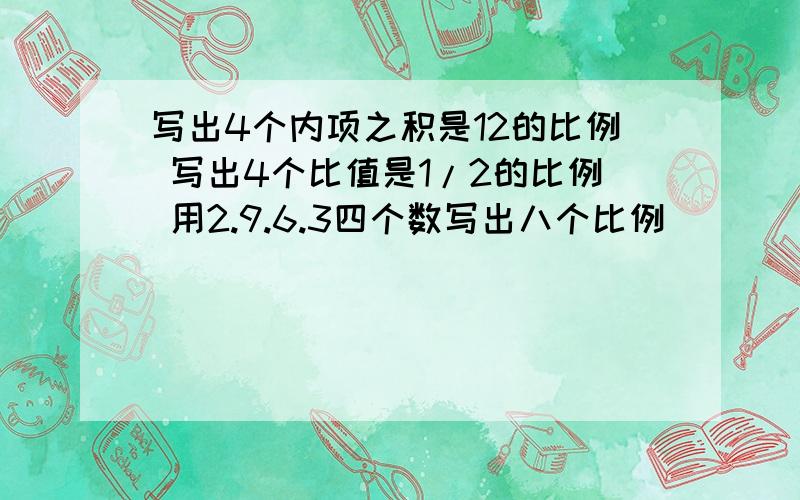 写出4个内项之积是12的比例 写出4个比值是1/2的比例 用2.9.6.3四个数写出八个比例