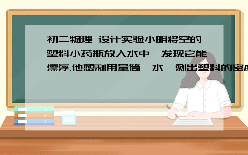 初二物理 设计实验小明将空的塑料小药瓶放入水中,发现它能漂浮.他想利用量筒,水,测出塑料的密度,请写出他的实验方案