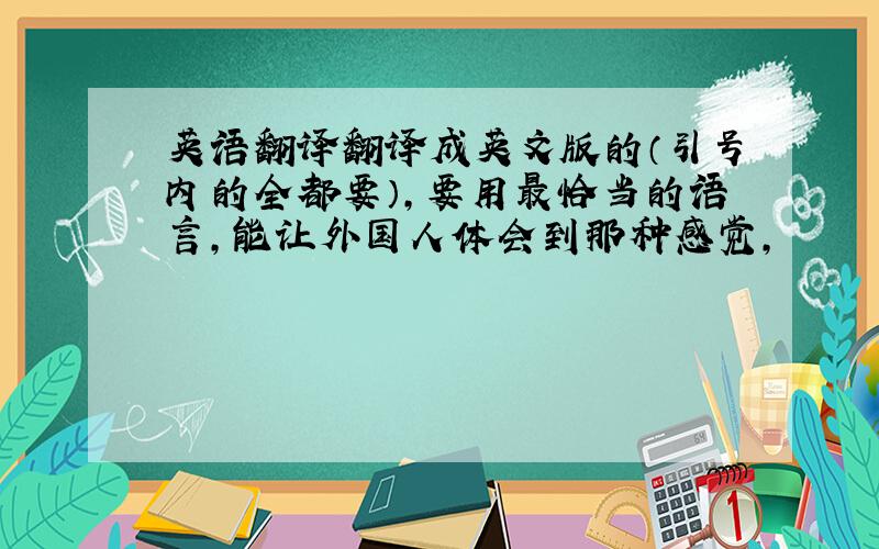 英语翻译翻译成英文版的（引号内的全都要）,要用最恰当的语言,能让外国人体会到那种感觉,