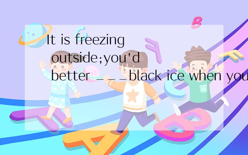 It is freezing outside;you'd better ___black ice when you dr