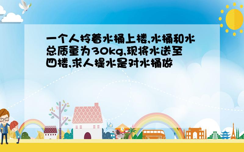 一个人拎着水桶上楼,水桶和水总质量为30kg,现将水送至四楼,求人提水是对水桶做