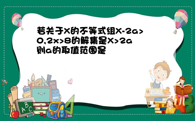 若关于X的不等式组X-2a>0,2x>8的解集是X>2a则a的取值范围是