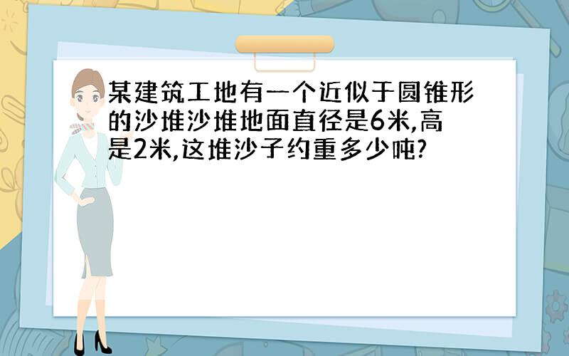 某建筑工地有一个近似于圆锥形的沙堆沙堆地面直径是6米,高是2米,这堆沙子约重多少吨?