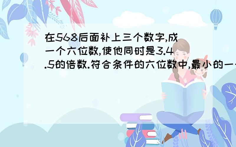 在568后面补上三个数字,成一个六位数,使他同时是3.4.5的倍数.符合条件的六位数中,最小的一个是多少