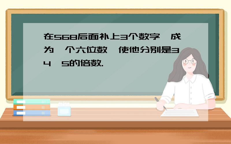 在568后面补上3个数字,成为一个六位数,使他分别是3、4、5的倍数.