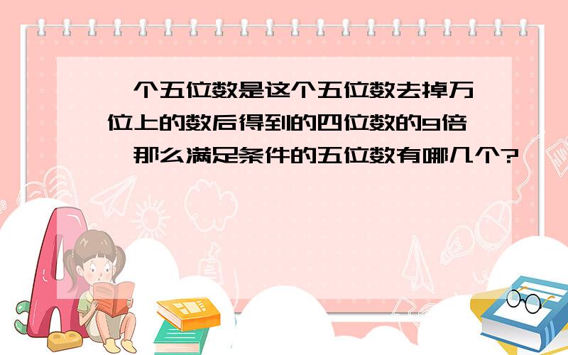 一个五位数是这个五位数去掉万位上的数后得到的四位数的9倍,那么满足条件的五位数有哪几个?