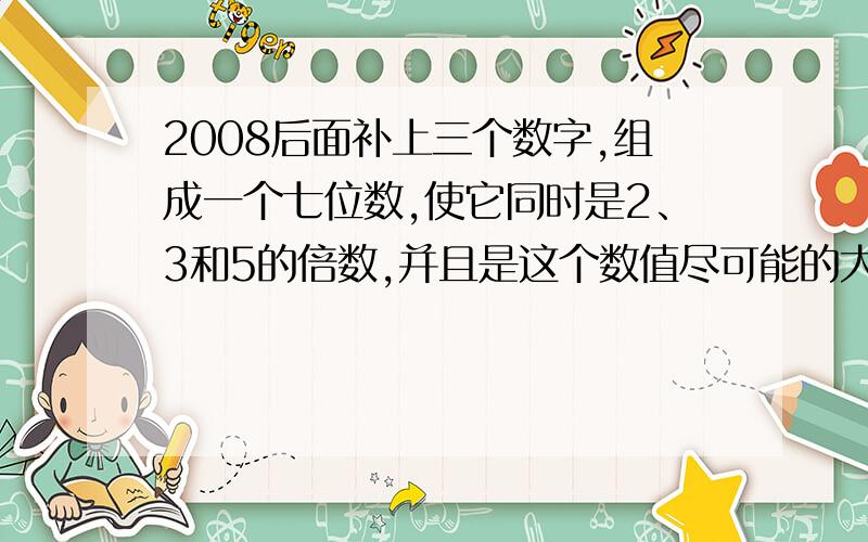 2008后面补上三个数字,组成一个七位数,使它同时是2、3和5的倍数,并且是这个数值尽可能的大.