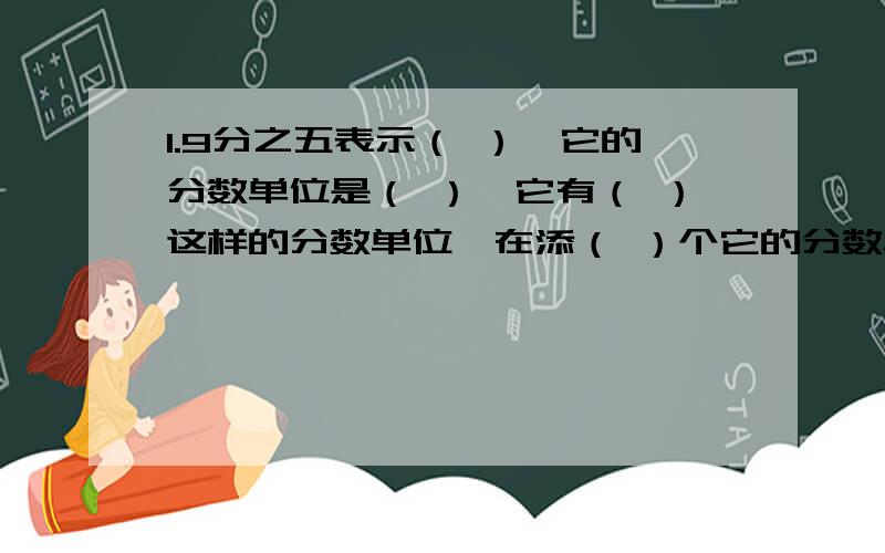 1.9分之五表示（ ）,它的分数单位是（ ）,它有（ ）这样的分数单位,在添（ ）个它的分数单位得1.拜托