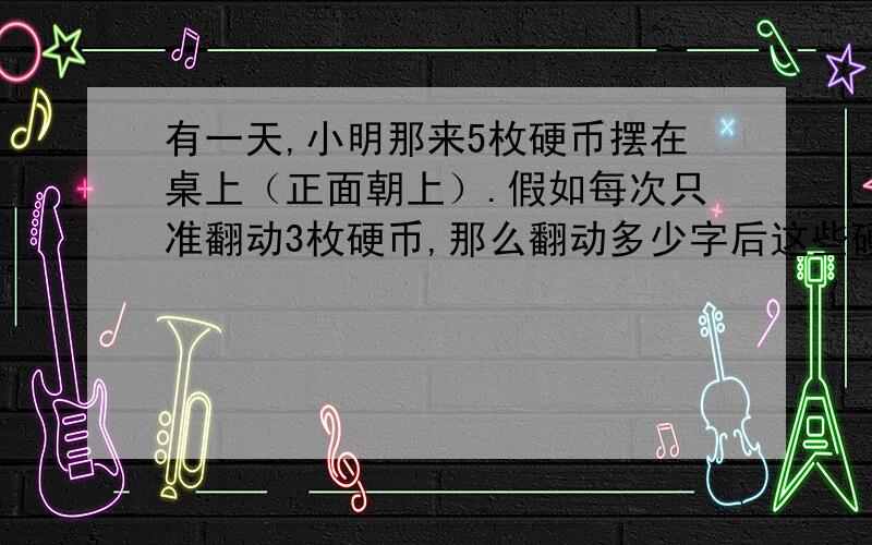 有一天,小明那来5枚硬币摆在桌上（正面朝上）.假如每次只准翻动3枚硬币,那么翻动多少字后这些硬币全反