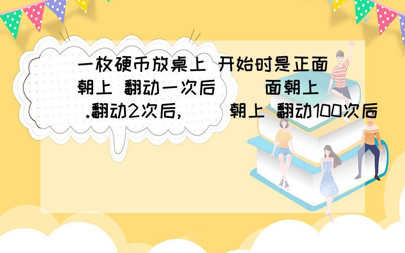 一枚硬币放桌上 开始时是正面朝上 翻动一次后（ ）面朝上 .翻动2次后,（ ）朝上 翻动100次后（ ）朝上