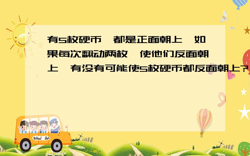 有5枚硬币,都是正面朝上,如果每次翻动两枚,使他们反面朝上,有没有可能使5枚硬币都反面朝上?