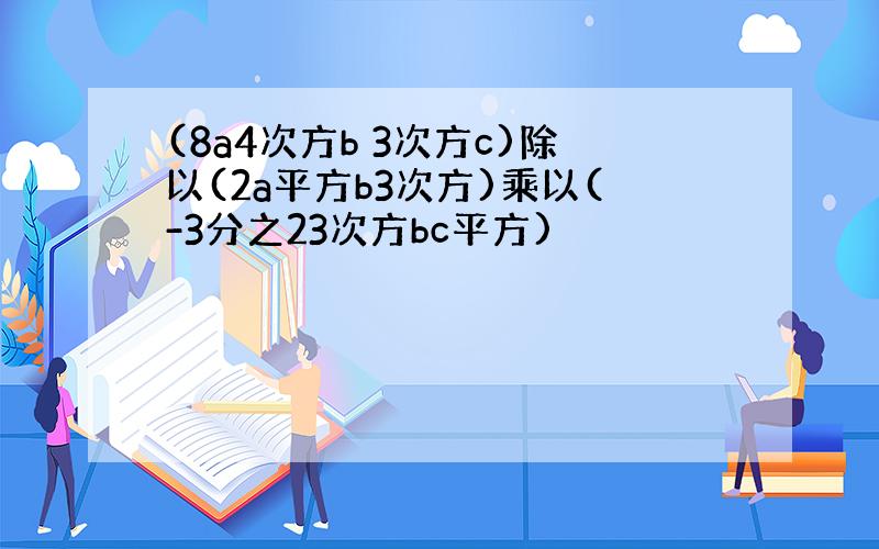 (8a4次方b 3次方c)除以(2a平方b3次方)乘以(-3分之23次方bc平方)