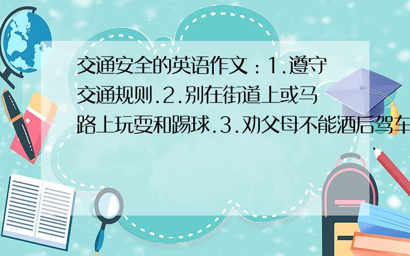 交通安全的英语作文：1.遵守交通规则.2.别在街道上或马路上玩耍和踢球.3.劝父母不能酒后驾车.