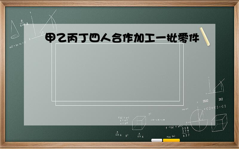 甲乙丙丁四人合作加工一批零件