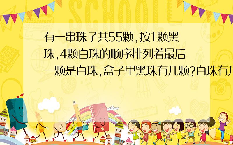 有一串珠子共55颗,按1颗黑珠,4颗白珠的顺序排列着最后一颗是白珠,盒子里黑珠有几颗?白珠有几颗?