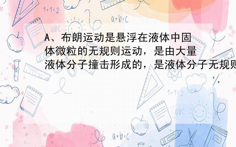 A、布朗运动是悬浮在液体中固体微粒的无规则运动，是由大量液体分子撞击形成的，是液体分子无规则运动反应，故A错误；