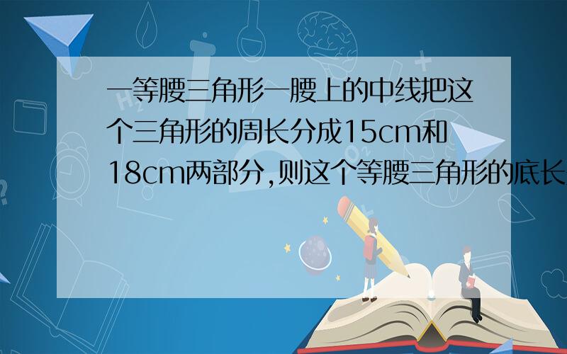 一等腰三角形一腰上的中线把这个三角形的周长分成15cm和18cm两部分,则这个等腰三角形的底长是